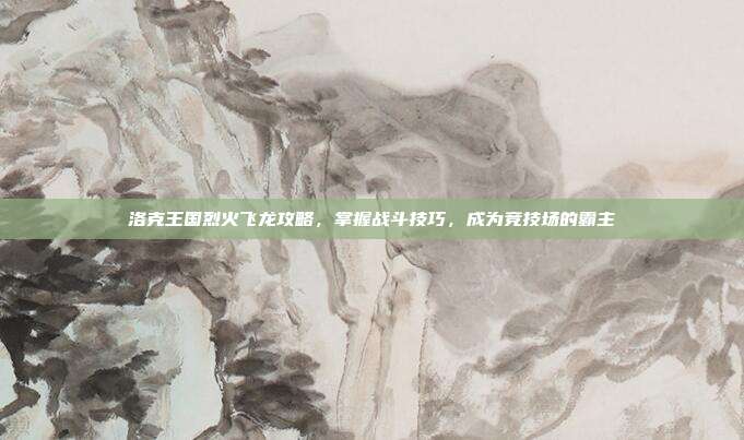 洛克王国烈火飞龙攻略,掌握战斗技巧,成为竞技场的霸主