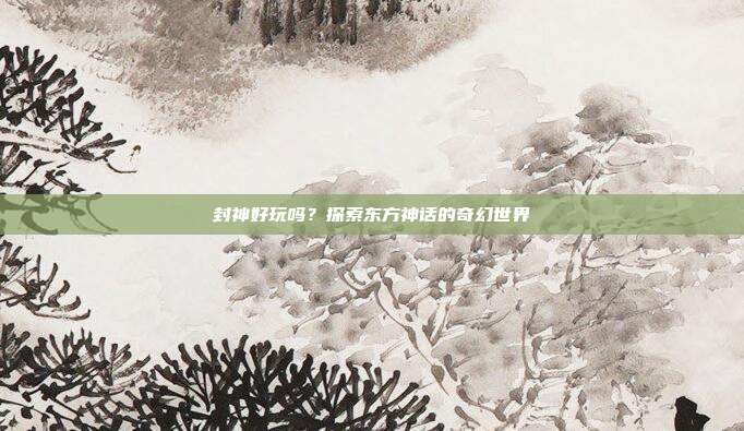 封神好玩吗?探索东方神话的奇幻世界