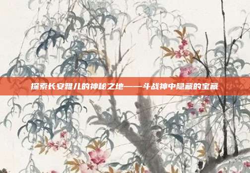 探索长安雅儿的神秘之地——斗战神中隐藏的宝藏