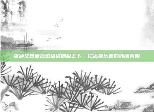 张颂文曾因捡垃圾被剧组丢下,揭秘娱乐圈的残酷真相