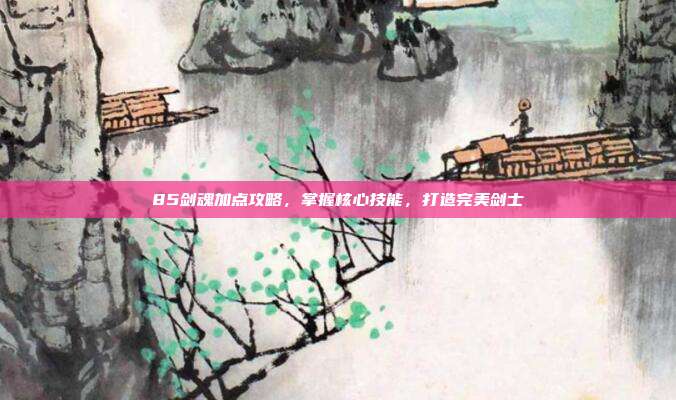 85剑魂加点攻略,掌握核心技能,打造完美剑士