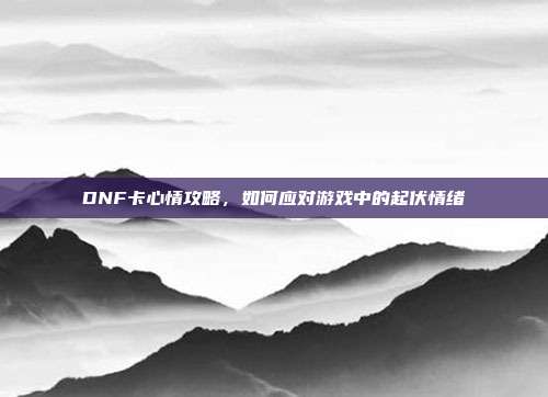 DNF卡心情攻略,如何应对游戏中的起伏情绪