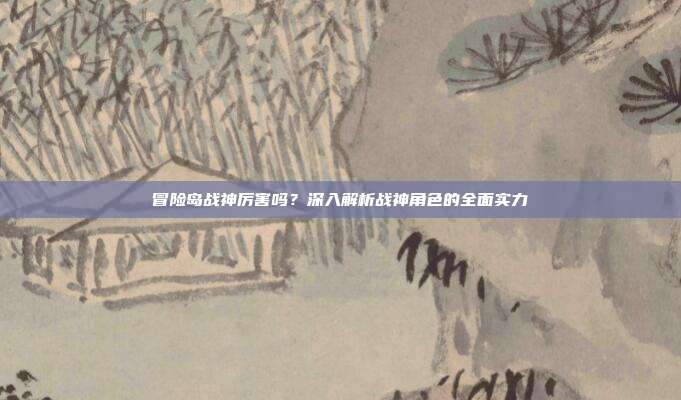 冒险岛战神厉害吗?深入解析战神角色的全面实力