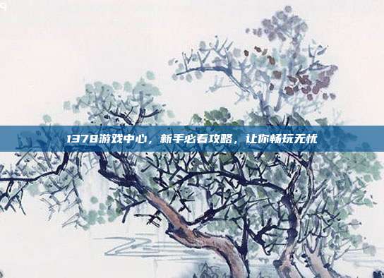1378游戏中心，新手必看攻略，让你畅玩无忧