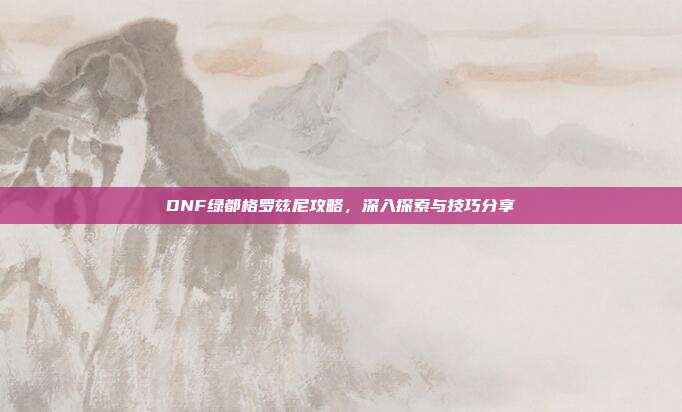 DNF绿都格罗兹尼攻略,深入探索与技巧分享