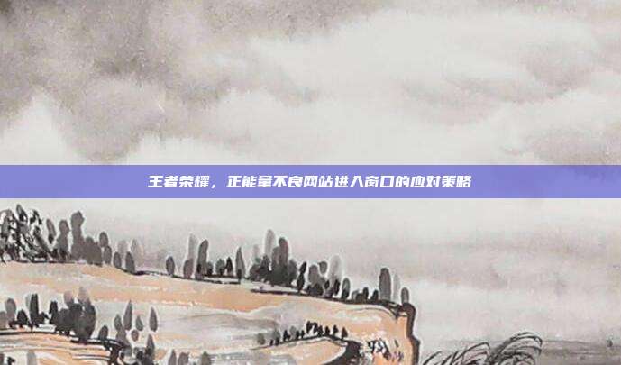 王者荣耀,正能量不良网站进入窗口的应对策略