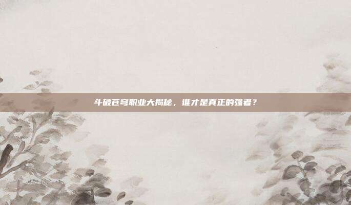 斗破苍穹职业大揭秘,谁才是真正的强者?