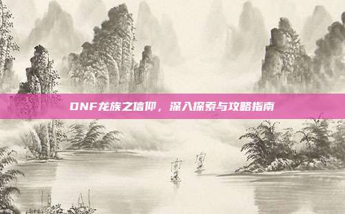 DNF龙族之信仰,深入探索与攻略指南