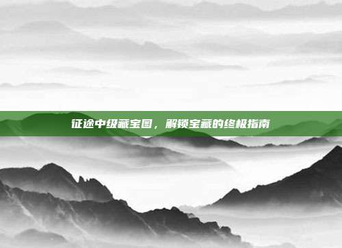 征途中级藏宝图,解锁宝藏的终极指南