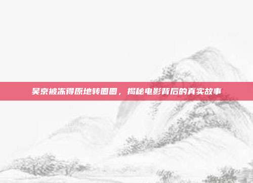 吴京被冻得原地转圈圈,揭秘电影背后的真实故事