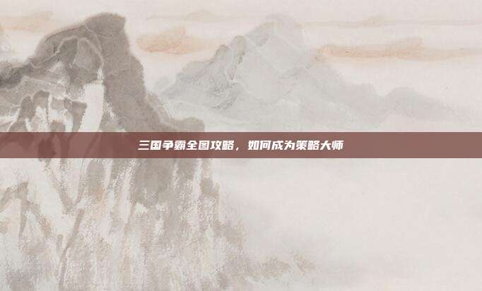 三国争霸全图攻略,如何成为策略大师