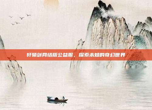轩辕剑网络版公益服,探索未知的奇幻世界