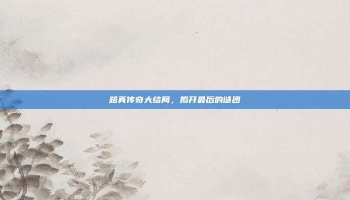 路真传奇大结局,揭开最后的谜团