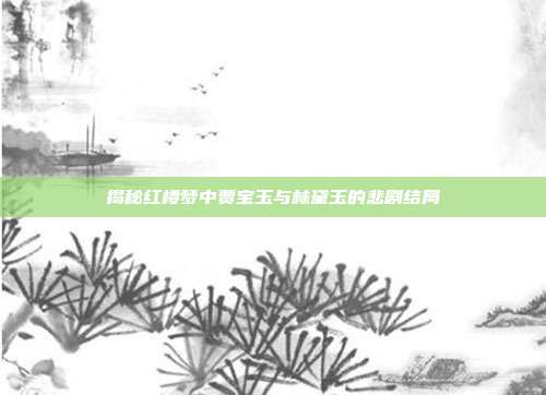 揭秘红楼梦中贾宝玉与林黛玉的悲剧结局