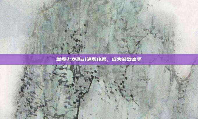 掌握七龙珠ol港服攻略,成为游戏高手