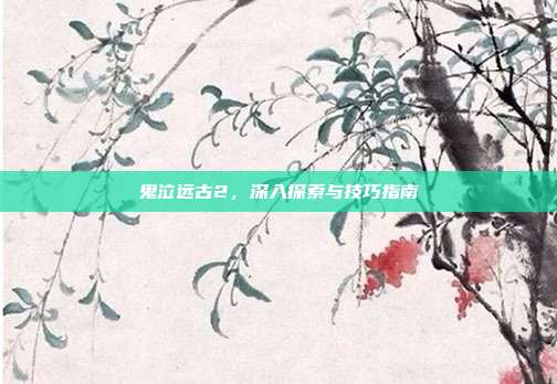 鬼泣远古2,深入探索与技巧指南
