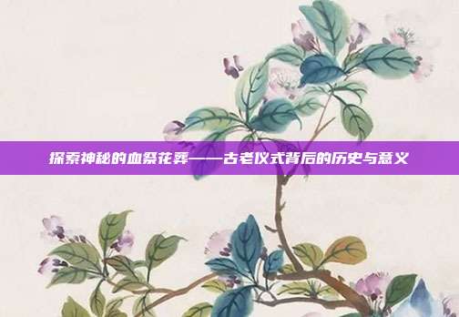 探索神秘的血祭花葬——古老仪式背后的历史与意义