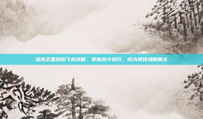 洛克王国烈焰飞龙攻略,掌握战斗技巧,成为竞技场的霸主