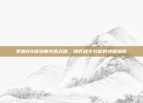 掌握80级法师火焰天赋,提升战斗效能的终极指南