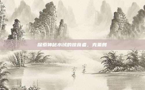 探索神秘水域的掠食者,克莱鳄