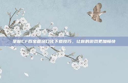 掌握CF百宝箱窗口化下载技巧,让你的游戏更加畅快