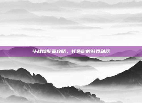 斗战神配置攻略，打造你的游戏利器