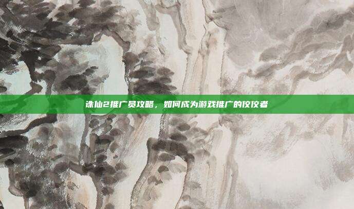 诛仙2推广员攻略，如何成为游戏推广的佼佼者