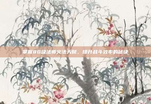 掌握80级法师火法天赋,提升战斗效率的秘诀