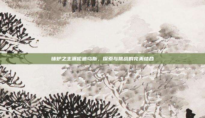 铸炉之主派伦迪乌斯,探索与挑战的完美结合