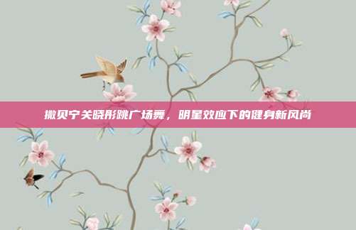 撒贝宁关晓彤跳广场舞,明星效应下的健身新风尚