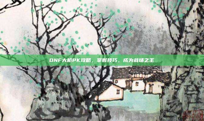 DNF大枪PK攻略,掌握技巧,成为战场之王