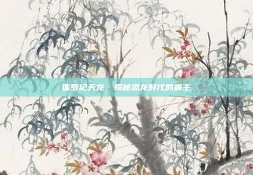 侏罗纪天龙,揭秘恐龙时代的霸主