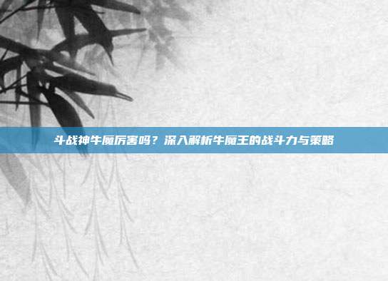 斗战神牛魔厉害吗?深入解析牛魔王的战斗力与策略
