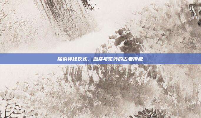 探索神秘仪式,血祭与花葬的古老传统