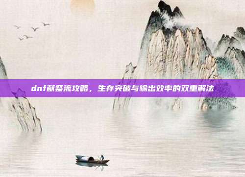 dnf献祭流攻略,生存突破与输出效率的双重解法