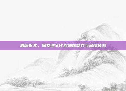 酒仙布夫,探索酒文化的神秘魅力与深度体验