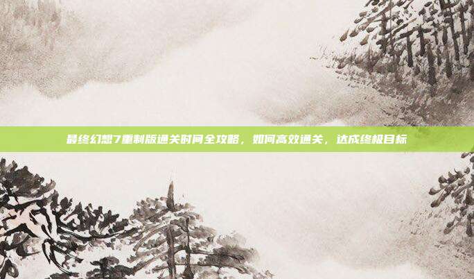 最终幻想7重制版通关时间全攻略，如何高效通关，达成终极目标