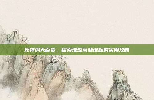 原神洞天百货,探索璀璨商业地标的实用攻略