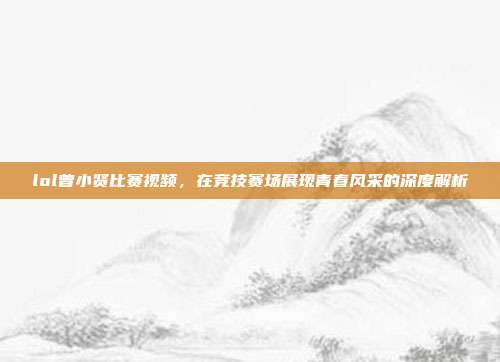 lol曾小贤比赛视频,在竞技赛场展现青春风采的深度解析