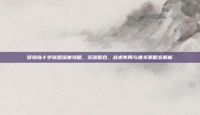 冒险岛十字旅团深度攻略，资源整合、战术布局与通关策略全解析