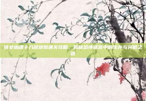 倩女幽魂十八层地狱通关攻略,揭秘恐怖迷宫中的生存与突破之道