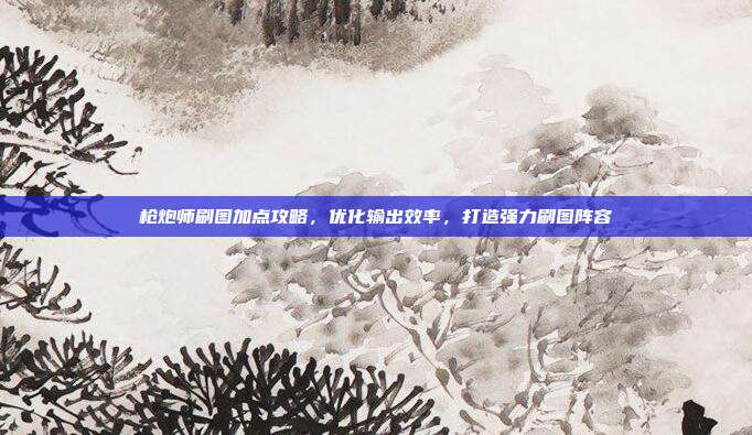 枪炮师刷图加点攻略,优化输出效率,打造强力刷图阵容
