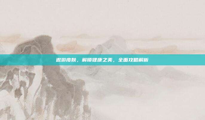 遨游皮肤，解锁健康之美，全面攻略解析