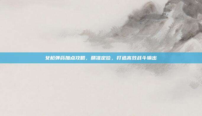 女枪弹药加点攻略，精准定位，打造高效战斗输出