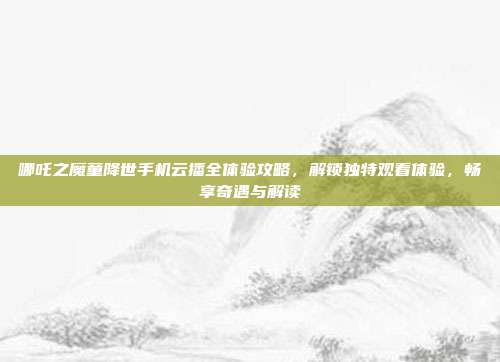 哪吒之魔童降世手机云播全体验攻略，解锁独特观看体验，畅享奇遇与解读