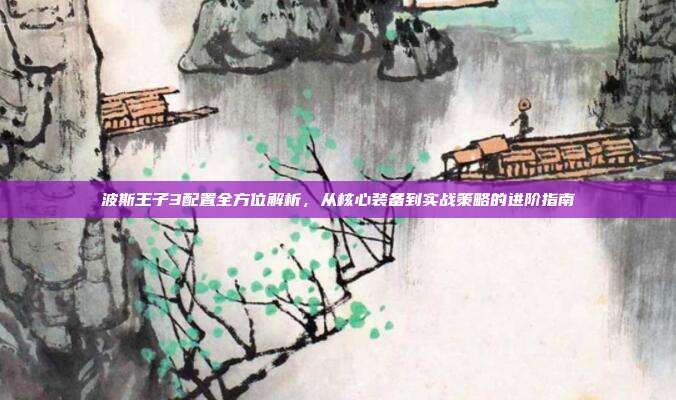 波斯王子3配置全方位解析,从核心装备到实战策略的进阶指南