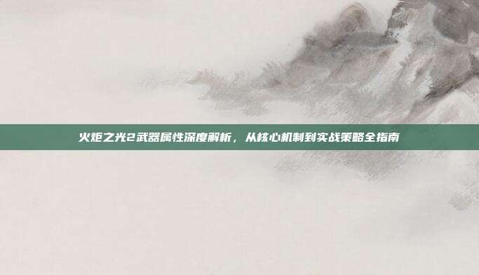 火炬之光2武器属性深度解析,从核心机制到实战策略全指南