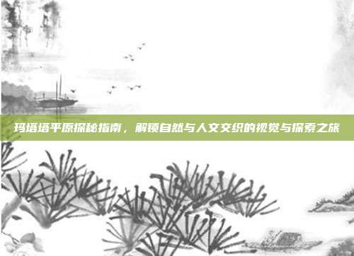 玛塔塔平原探秘指南，解锁自然与人文交织的视觉与探索之旅
