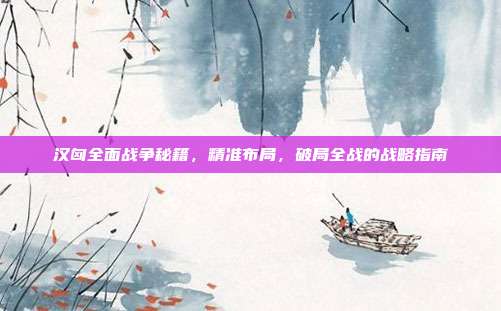 汉匈全面战争秘籍,精准布局,破局全战的战略指南