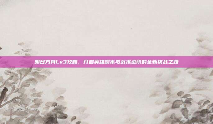 明日方舟Lv3攻略,开启英雄副本与战术进阶的全新挑战之路